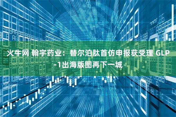 火牛网 翰宇药业：替尔泊肽首仿申报获受理 GLP-1出海版图再下一城