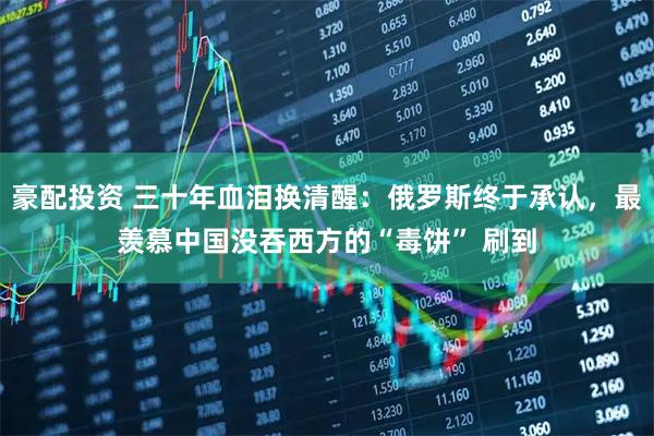 豪配投资 三十年血泪换清醒：俄罗斯终于承认，最羡慕中国没吞西方的“毒饼” 刷到