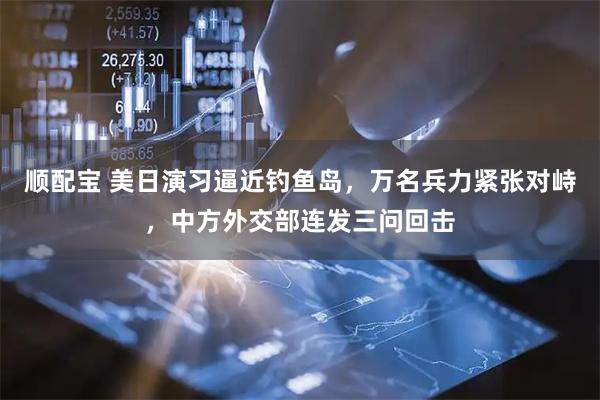 顺配宝 美日演习逼近钓鱼岛，万名兵力紧张对峙，中方外交部连发三问回击