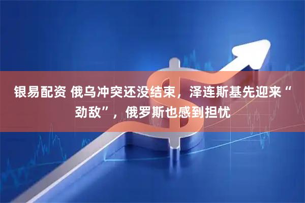 银易配资 俄乌冲突还没结束，泽连斯基先迎来“劲敌”，俄罗斯也感到担忧