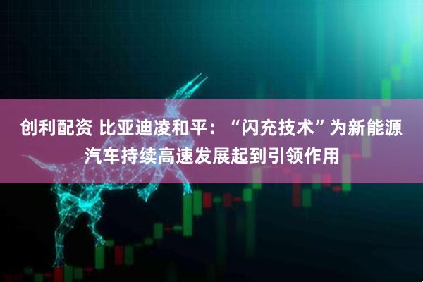 创利配资 比亚迪凌和平：“闪充技术”为新能源汽车持续高速发展起到引领作用