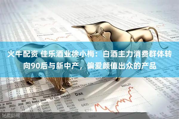 火牛配资 佳乐酒业徐小梅：白酒主力消费群体转向90后与新中产，偏爱颜值出众的产品