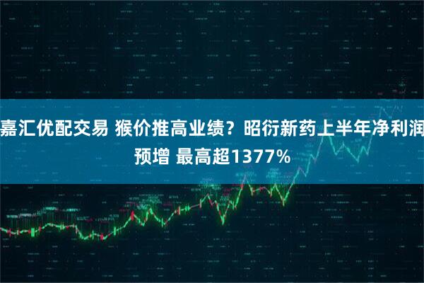 嘉汇优配交易 猴价推高业绩？昭衍新药上半年净利润预增 最高超1377%