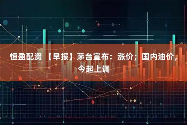 恒盈配资 【早报】茅台宣布：涨价；国内油价，今起上调