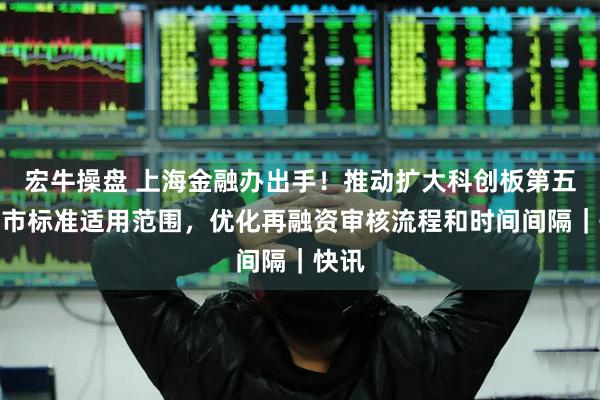 宏牛操盘 上海金融办出手！推动扩大科创板第五套上市标准适用范围，优化再融资审核流程和时间间隔｜快讯