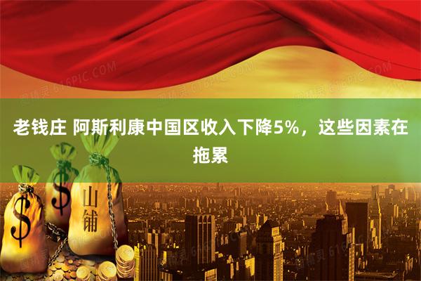 老钱庄 阿斯利康中国区收入下降5%，这些因素在拖累