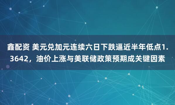 鑫配资 美元兑加元连续六日下跌逼近半年低点1.3642，油价上涨与美联储政策预期成关键因素