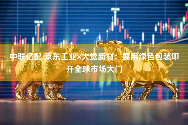 中联亿配 京东工业×大觉新材：要用绿色包装叩开全球市场大门