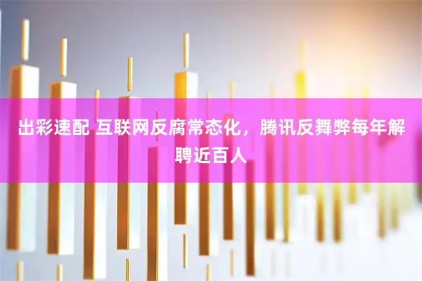 出彩速配 互联网反腐常态化，腾讯反舞弊每年解聘近百人