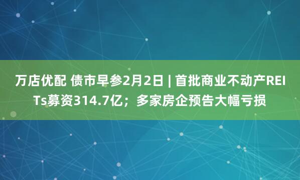 万店优配 债市早参2月2日 | 首批商业不动产REITs募资314.7亿；多家房企预告大幅亏损