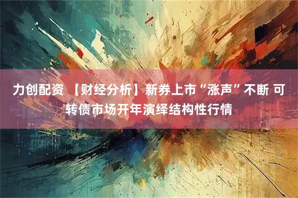 力创配资 【财经分析】新券上市“涨声”不断 可转债市场开年演绎结构性行情