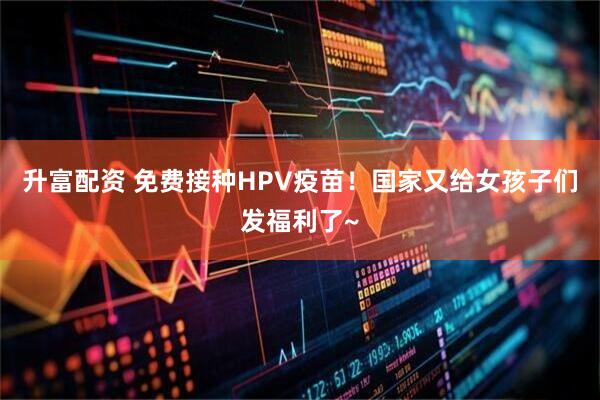 升富配资 免费接种HPV疫苗！国家又给女孩子们发福利了~