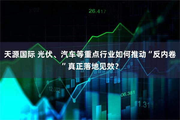 天源国际 光伏、汽车等重点行业如何推动“反内卷”真正落地见效？