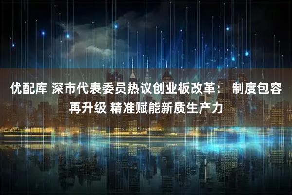 优配库 深市代表委员热议创业板改革： 制度包容再升级 精准赋能新质生产力