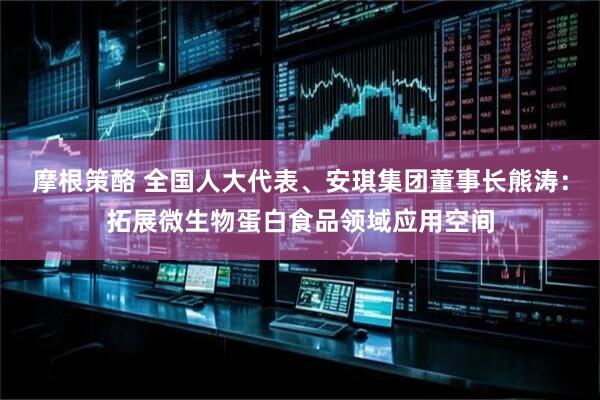 摩根策酪 全国人大代表、安琪集团董事长熊涛：拓展微生物蛋白食品领域应用空间