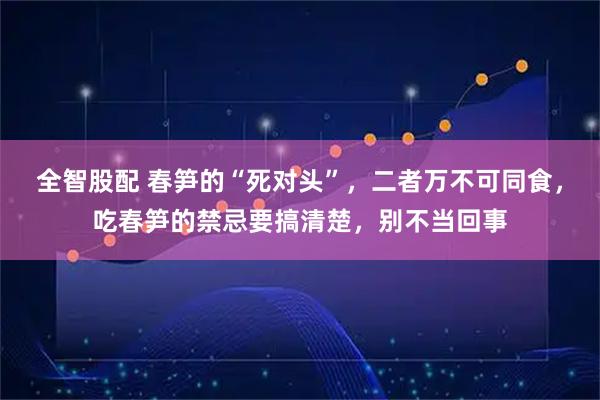 全智股配 春笋的“死对头”，二者万不可同食，吃春笋的禁忌要搞清楚，别不当回事