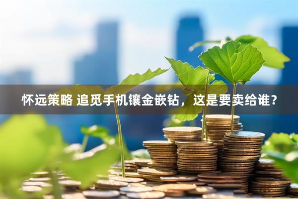 怀远策略 追觅手机镶金嵌钻，这是要卖给谁？