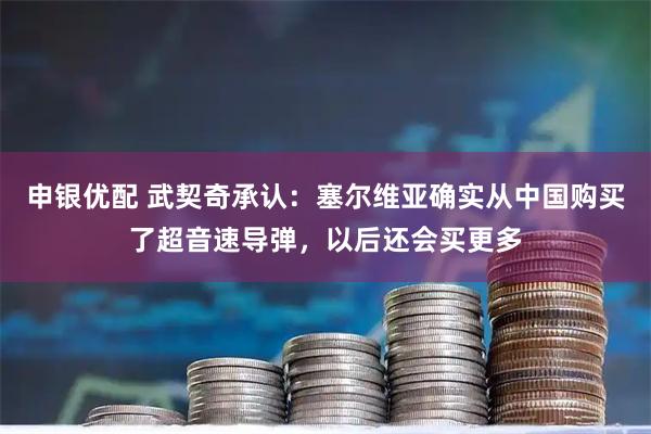 申银优配 武契奇承认：塞尔维亚确实从中国购买了超音速导弹，以后还会买更多