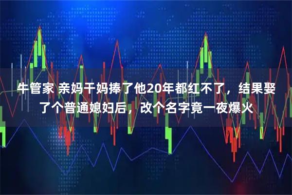 牛管家 亲妈干妈捧了他20年都红不了，结果娶了个普通媳妇后，改个名字竟一夜爆火