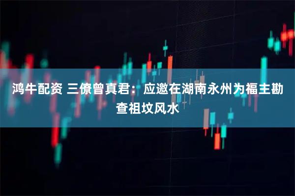 鸿牛配资 三僚曾真君：应邀在湖南永州为福主勘查祖坟风水
