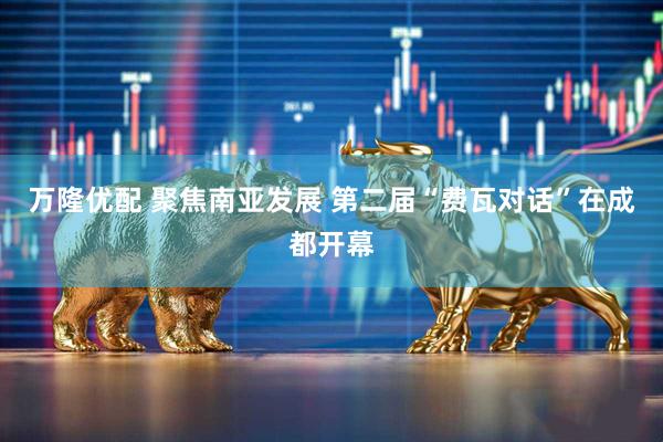 万隆优配 聚焦南亚发展 第二届“费瓦对话”在成都开幕