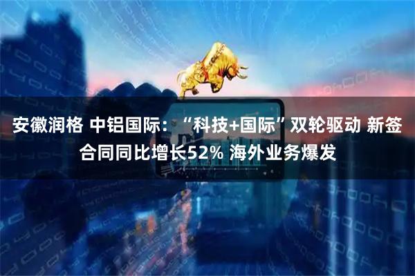 安徽润格 中铝国际：“科技+国际”双轮驱动 新签合同同比增长52% 海外业务爆发