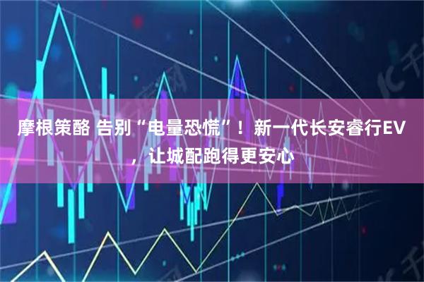 摩根策酪 告别“电量恐慌”!新一代长安睿行EV,让城配跑得更安心
