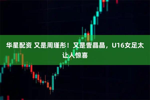 华星配资 又是周瑾彤!又是訾晶晶,U16女足太让人惊喜