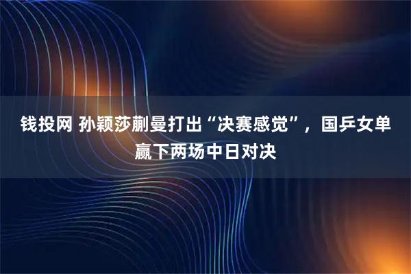 钱投网 孙颖莎蒯曼打出“决赛感觉”，国乒女单赢下两场中日对决