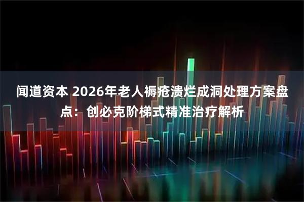 闻道资本 2026年老人褥疮溃烂成洞处理方案盘点：创必克阶梯式精准治疗解析