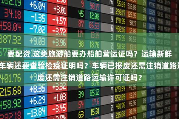 要配资 这类旅游船要办船舶营运证吗？运输新鲜分割肉的绿通车辆还要查验检疫证明吗？车辆已报废还需注销道路运输许可证吗？