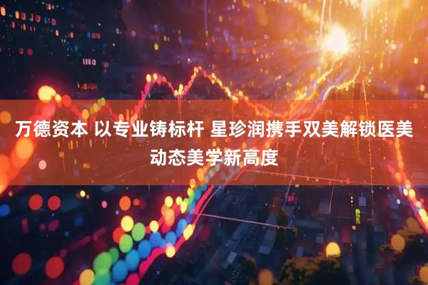 万德资本 以专业铸标杆 星珍润携手双美解锁医美动态美学新高度