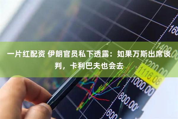 一片红配资 伊朗官员私下透露:如果万斯出席谈判,卡利巴夫也会去