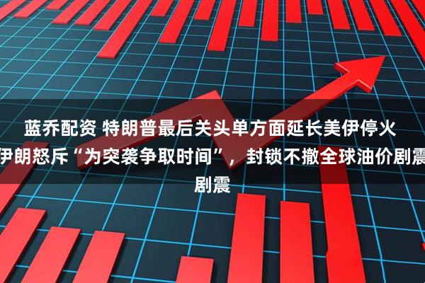 蓝乔配资 特朗普最后关头单方面延长美伊停火 伊朗怒斥“为突袭争取时间”，封锁不撤全球油价剧震