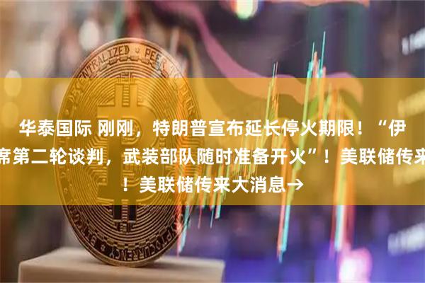 华泰国际 刚刚，特朗普宣布延长停火期限！“伊朗拒绝出席第二轮谈判，武装部队随时准备开火”！美联储传来大消息→