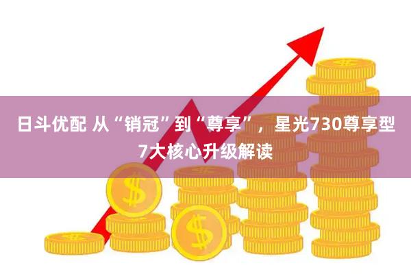 日斗优配 从“销冠”到“尊享”，星光730尊享型7大核心升级解读