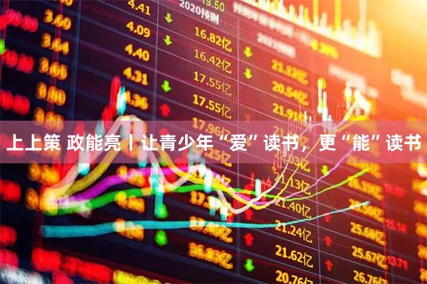 上上策 政能亮丨让青少年“爱”读书，更“能”读书