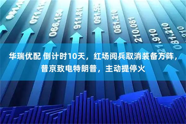 华瑞优配 倒计时10天,红场阅兵取消装备方阵,普京致电特朗普,主动提停火