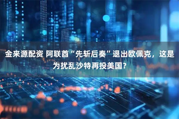 金来源配资 阿联酋“先斩后奏”退出欧佩克，这是为扰乱沙特再投美国？
