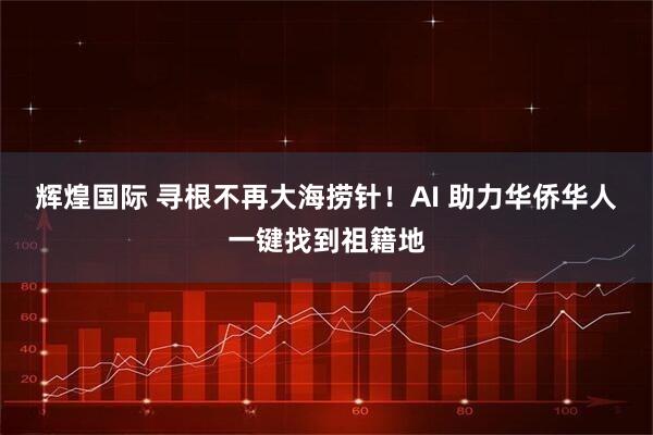 辉煌国际 寻根不再大海捞针！AI 助力华侨华人一键找到祖籍地