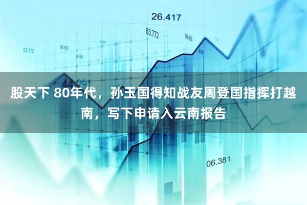 股天下 80年代，孙玉国得知战友周登国指挥打越南，写下申请入云南报告