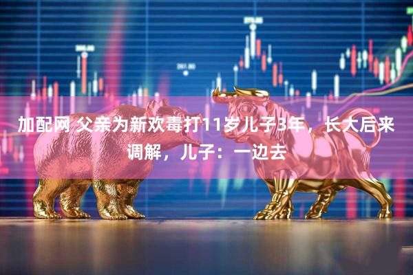 加配网 父亲为新欢毒打11岁儿子3年，长大后来调解，儿子：一边去