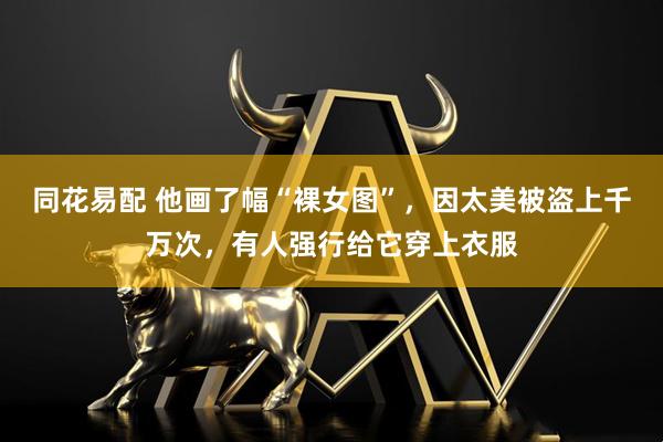 同花易配 他画了幅“裸女图”，因太美被盗上千万次，有人强行给它穿上衣服