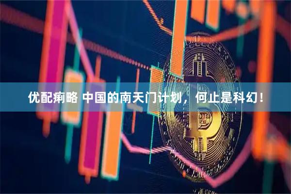 优配痢略 中国的南天门计划，何止是科幻！
