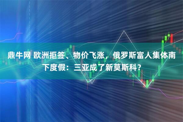 鼎牛网 欧洲拒签、物价飞涨，俄罗斯富人集体南下度假：三亚成了新莫斯科？
