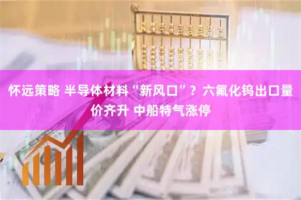 怀远策略 半导体材料“新风口”?六氟化钨出口量价齐升 中船特气涨停