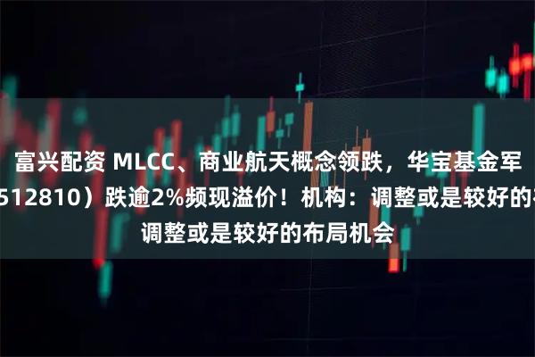 富兴配资 MLCC、商业航天概念领跌，华宝基金军工ETF（512810）跌逾2%频现溢价！机构：调整或是较好的布局机会