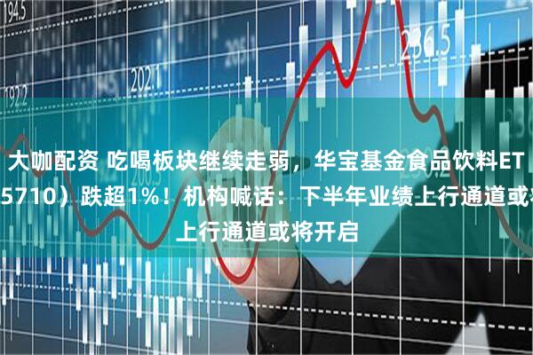 大咖配资 吃喝板块继续走弱，华宝基金食品饮料ETF（515710）跌超1%！机构喊话：下半年业绩上行通道或将开启