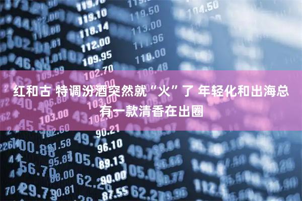 红和古 特调汾酒突然就“火”了 年轻化和出海总有一款清香在出圈