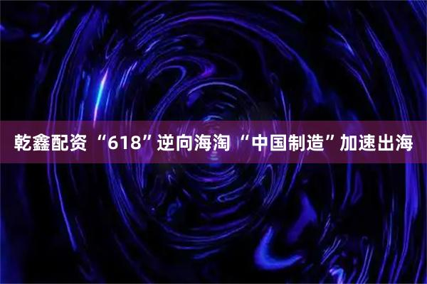 乾鑫配资 “618”逆向海淘 “中国制造”加速出海